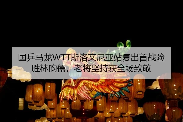 国乒马龙WTT斯洛文尼亚站复出首战险胜林昀儒，老将坚持获全场致敬